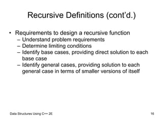 Data Structures Using C++ 2E !16
Recursive Definitions (cont’d.)
• Requirements to design a recursive function
– Understand problem requirements
– Determine limiting conditions
– Identify base cases, providing direct solution to each
base case
– Identify general cases, providing solution to each
general case in terms of smaller versions of itself
 