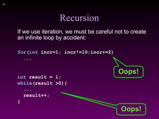 !17
Recursion
If we use iteration, we must be careful not to create
an infinite loop by accident:
for(int incr=1; incr!=10;incr+=2)
...
int result = 1;
while(result >0){
...
result++;
}
Oops!
Oops!
 