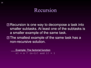 !20
Recursion
Recursion is one way to decompose a task into
smaller subtasks. At least one of the subtasks is
a smaller example of the same task.
The smallest example of the same task has a
non-recursive solution.
Example: The factorial function
n! = n * (n-1)! and 1! = 1
 