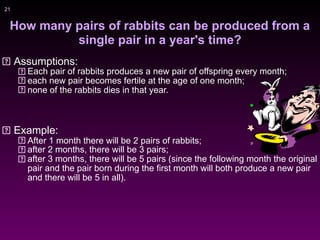 !21
How many pairs of rabbits can be produced from a
single pair in a year's time?
Assumptions:
Each pair of rabbits produces a new pair of offspring every month;
each new pair becomes fertile at the age of one month;
none of the rabbits dies in that year.
Example:
After 1 month there will be 2 pairs of rabbits;
after 2 months, there will be 3 pairs;
after 3 months, there will be 5 pairs (since the following month the original
pair and the pair born during the first month will both produce a new pair
and there will be 5 in all).
 