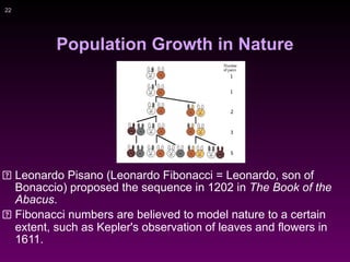 !22
Population Growth in Nature
Leonardo Pisano (Leonardo Fibonacci = Leonardo, son of
Bonaccio) proposed the sequence in 1202 in The Book of the
Abacus.
Fibonacci numbers are believed to model nature to a certain
extent, such as Kepler's observation of leaves and flowers in
1611.
 