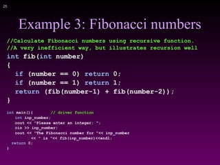 !25
Example 3: Fibonacci numbers
//Calculate Fibonacci numbers using recursive function.
//A very inefficient way, but illustrates recursion well
int fib(int number)
{
if (number == 0) return 0;
if (number == 1) return 1;
return (fib(number-1) + fib(number-2));
}
int main(){ // driver function
int inp_number;
cout << "Please enter an integer: ";
cin >> inp_number;
cout << "The Fibonacci number for "<< inp_number
<< " is "<< fib(inp_number)<<endl;
return 0;
}
 