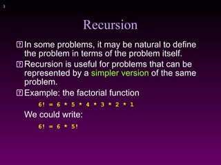 !3
Recursion
In some problems, it may be natural to define
the problem in terms of the problem itself.
Recursion is useful for problems that can be
represented by a simpler version of the same
problem.
Example: the factorial function
6! = 6 * 5 * 4 * 3 * 2 * 1
We could write:
6! = 6 * 5!
 