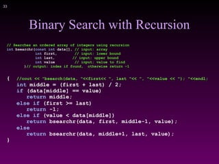 !33
Binary Search with Recursion
// Searches an ordered array of integers using recursion
int bsearchr(const int data[], // input: array
int first, // input: lower bound
int last, // input: upper bound
int value // input: value to find
)// output: index if found, otherwise return –1
{ //cout << "bsearch(data, "<<first<< ", last "<< ", "<<value << "); "<<endl;
int middle = (first + last) / 2;
if (data[middle] == value)
return middle;
else if (first >= last)
return -1;
else if (value < data[middle])
return bsearchr(data, first, middle-1, value);
else
return bsearchr(data, middle+1, last, value);
}
 