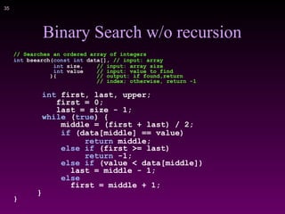 !35
Binary Search w/o recursion
// Searches an ordered array of integers
int bsearch(const int data[], // input: array
int size, // input: array size
int value // input: value to find
){ // output: if found,return
// index; otherwise, return -1
int first, last, upper;
first = 0;
last = size - 1;
while (true) {
middle = (first + last) / 2;
if (data[middle] == value)
return middle;
else if (first >= last)
return -1;
else if (value < data[middle])
last = middle - 1;
else
first = middle + 1;
}
}
 
