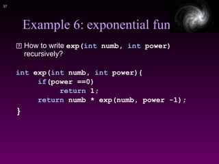 !37
Example 6: exponential func
How to write exp(int numb, int power)
recursively?
int exp(int numb, int power){
if(power ==0)
return 1;
return numb * exp(numb, power -1);
}
 