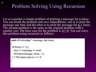 !39
Problem Solving Using Recursion
Let us consider a simple problem of printing a message for n times.
You can break the problem into two subproblems: one is to print the
message one time and the other is to print the message for n-1 times.
The second problem is the same as the original problem with a
smaller size. The base case for the problem is n==0. You can solve
this problem using recursion as follows:
void nPrintln(char * message, int times)
{
if (times >= 1) {
cout << message << endl;
nPrintln(message, times - 1);
} // The base case is n == 0
}
 