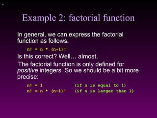 !4
Example 2: factorial function
In general, we can express the factorial
function as follows:
n! = n * (n-1)!
Is this correct? Well… almost.
The factorial function is only defined for
positive integers. So we should be a bit more
precise:
n! = 1 (if n is equal to 1)
n! = n * (n-1)! (if n is larger than 1)
 