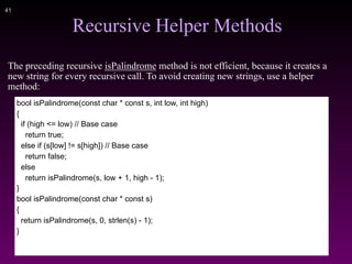 !41
Recursive Helper Methods
The preceding recursive isPalindrome method is not efficient, because it creates a
new string for every recursive call. To avoid creating new strings, use a helper
method:
bool isPalindrome(const char * const s, int low, int high)
{
if (high <= low) // Base case
return true;
else if (s[low] != s[high]) // Base case
return false;
else
return isPalindrome(s, low + 1, high - 1);
}
bool isPalindrome(const char * const s)
{
return isPalindrome(s, 0, strlen(s) - 1);
}
 