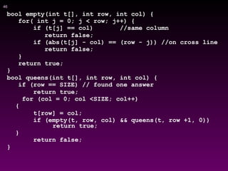 !46
bool empty(int t[], int row, int col) {
for( int j = 0; j < row; j++) {
if (t[j] == col) //same column
return false;
if (abs(t[j] - col) == (row - j)) //on cross line
return false;
}
return true;
}
bool queens(int t[], int row, int col) {
if (row == SIZE) // found one answer
return true;
for (col = 0; col <SIZE; col++)
{
t[row] = col;
if (empty(t, row, col) && queens(t, row +1, 0))
return true;
}
return false;
}
 