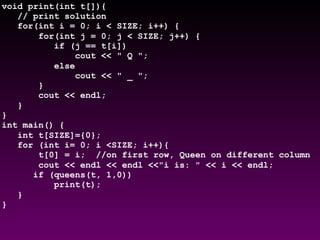 void print(int t[]){
// print solution
for(int i = 0; i < SIZE; i++) {
for(int j = 0; j < SIZE; j++) {
if (j == t[i])
cout << " Q ";
else
cout << " _ ";
}
cout << endl;
}
}
int main() {
int t[SIZE]={0};
for (int i= 0; i <SIZE; i++){
t[0] = i; //on first row, Queen on different column
cout << endl << endl <<"i is: " << i << endl;
if (queens(t, 1,0))
print(t);
}
}
 