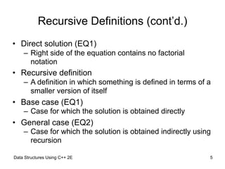 Recursive Definitions (cont’d.)
• Direct solution (EQ1)
– Right side of the equation contains no factorial
notation
• Recursive definition
– A definition in which something is defined in terms of a
smaller version of itself
• Base case (EQ1)
– Case for which the solution is obtained directly
• General case (EQ2)
– Case for which the solution is obtained indirectly using
recursion
Data Structures Using C++ 2E !5
 
