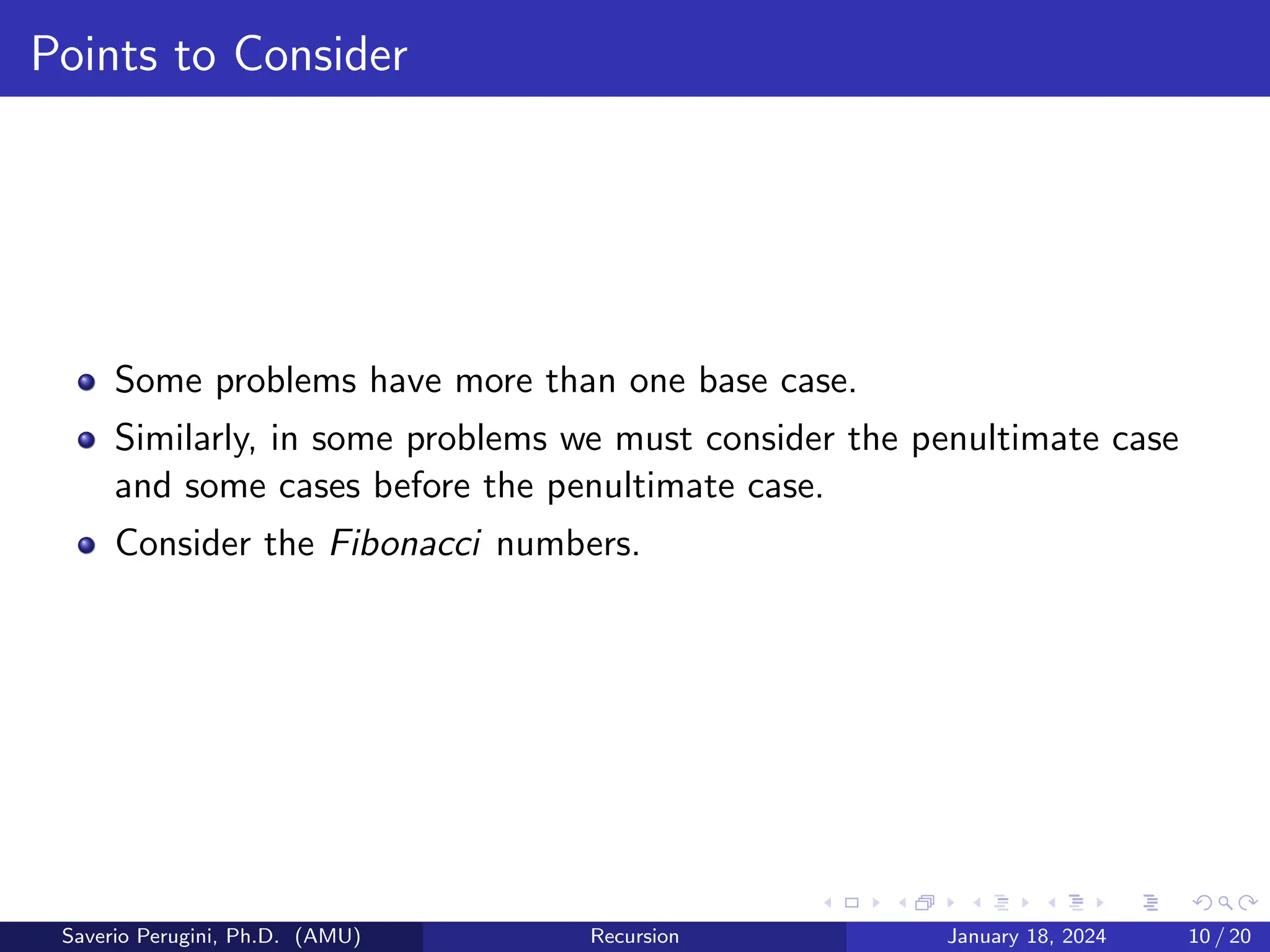 Points to Consider
Some problems have more than one base case.
Similarly, in some problems we must consider the penultimate case
and some cases before the penultimate case.
Consider the Fibonacci numbers.
Saverio Perugini, Ph.D. (AMU) Recursion January 18, 2024 10 / 20
 
