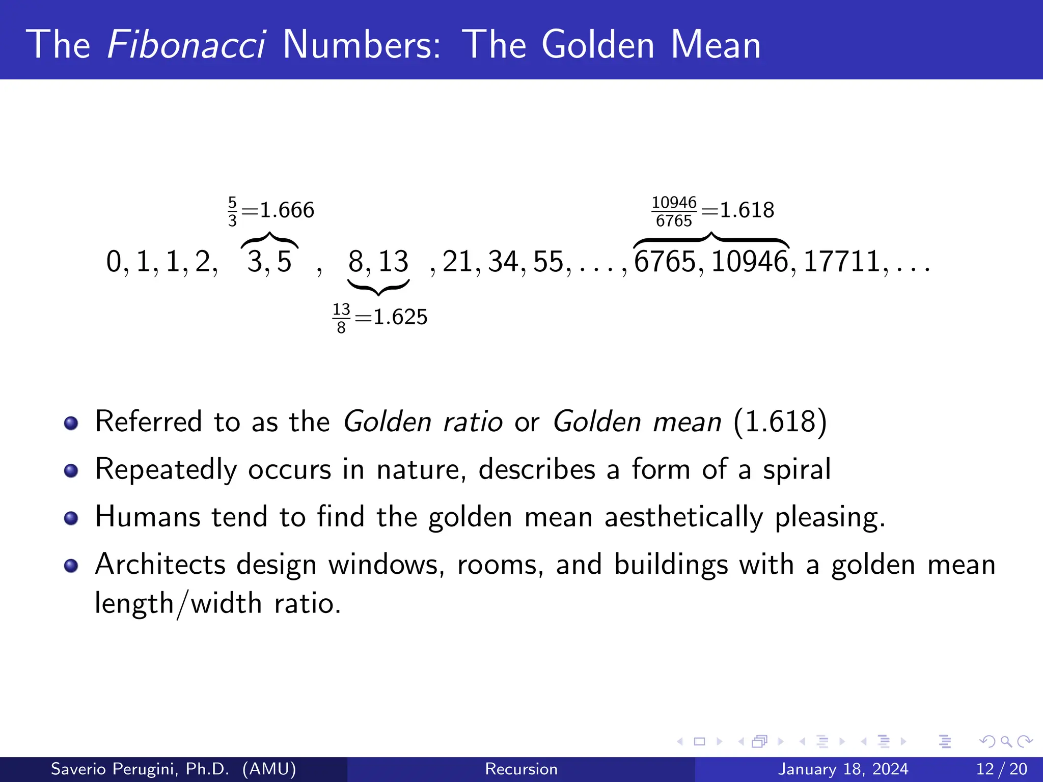 The Fibonacci Numbers: The Golden Mean
0, 1, 1, 2,
5
3
=1.666
z}|{
3, 5 , 8, 13
|{z}
13
8
=1.625
, 21, 34, 55, . . . ,
10946
6765
=1.618
z }| {
6765, 10946, 17711, . . .
Referred to as the Golden ratio or Golden mean (1.618)
Repeatedly occurs in nature, describes a form of a spiral
Humans tend to find the golden mean aesthetically pleasing.
Architects design windows, rooms, and buildings with a golden mean
length/width ratio.
Saverio Perugini, Ph.D. (AMU) Recursion January 18, 2024 12 / 20
 