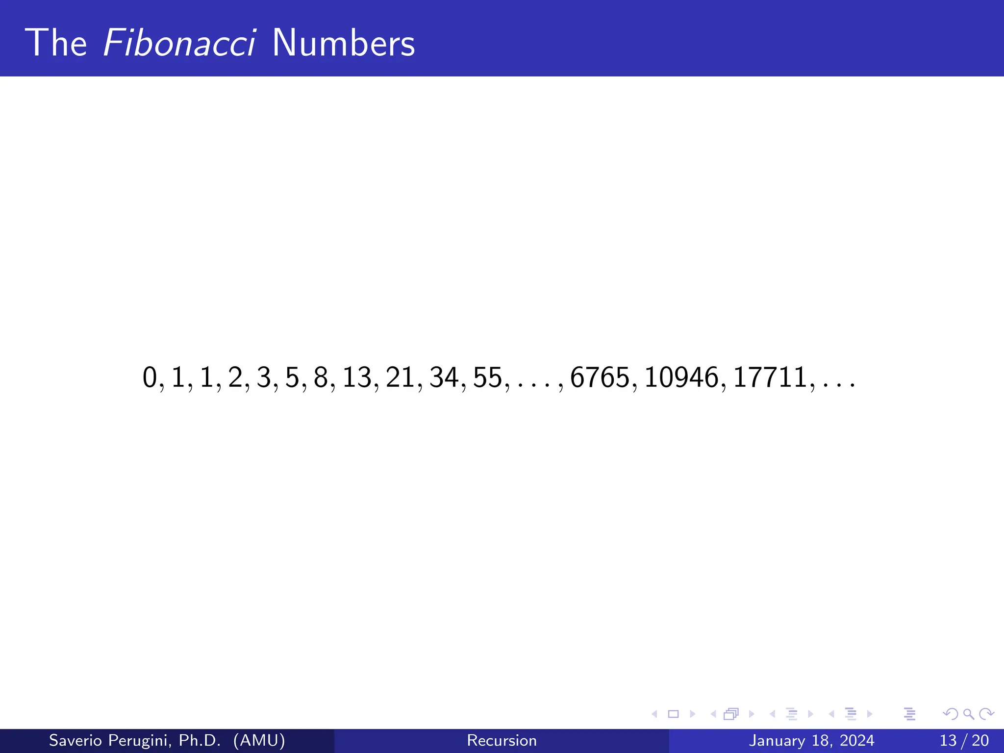 The Fibonacci Numbers
0, 1, 1, 2, 3, 5, 8, 13, 21, 34, 55, . . . , 6765, 10946, 17711, . . .
Saverio Perugini, Ph.D. (AMU) Recursion January 18, 2024 13 / 20
 