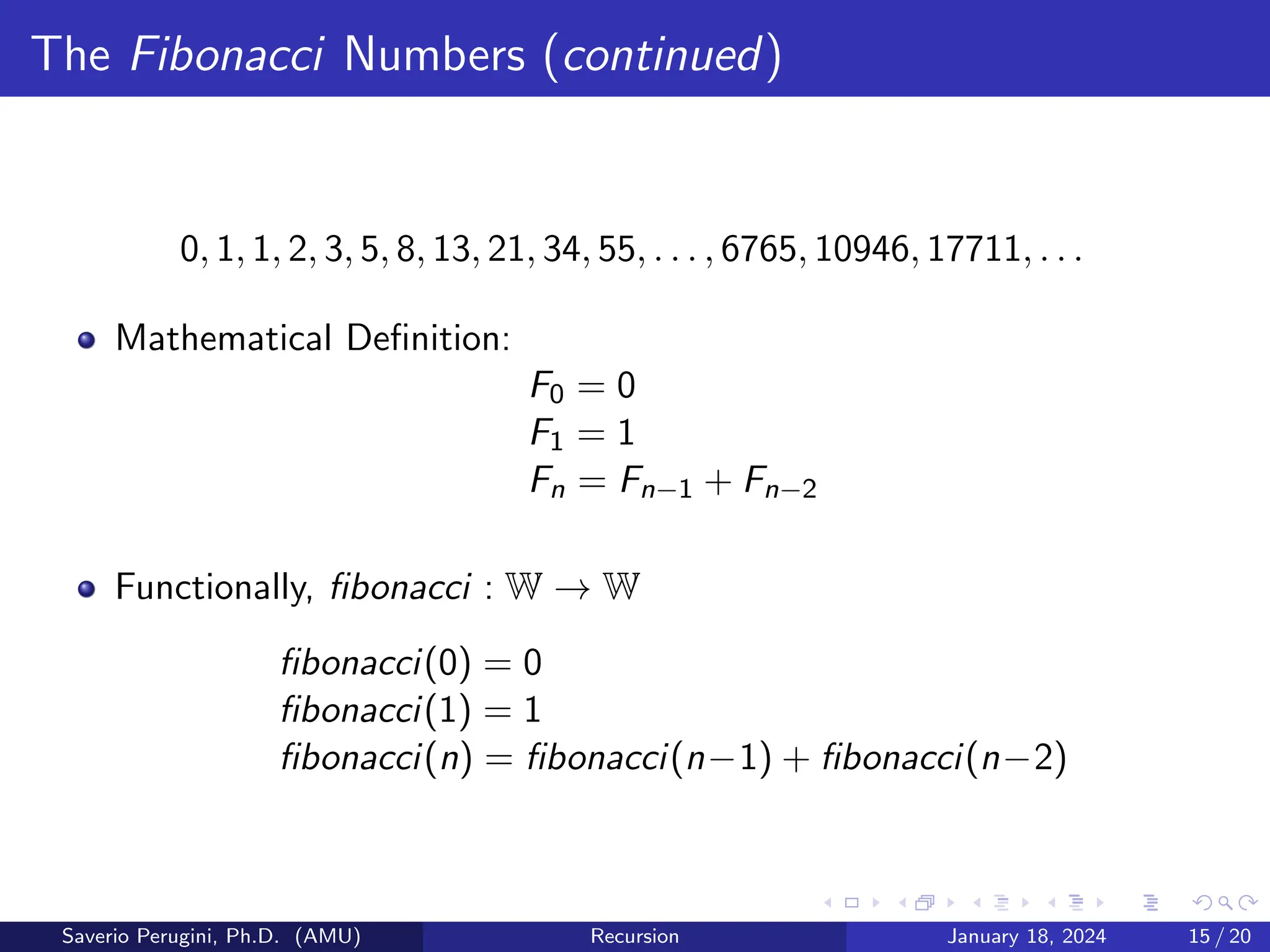 The Fibonacci Numbers (continued)
0, 1, 1, 2, 3, 5, 8, 13, 21, 34, 55, . . . , 6765, 10946, 17711, . . .
Mathematical Definition:
F0 = 0
F1 = 1
Fn = Fn−1 + Fn−2
Functionally, fibonacci : W → W
fibonacci(0) = 0
fibonacci(1) = 1
fibonacci(n) = fibonacci(n−1) + fibonacci(n−2)
Saverio Perugini, Ph.D. (AMU) Recursion January 18, 2024 15 / 20
 