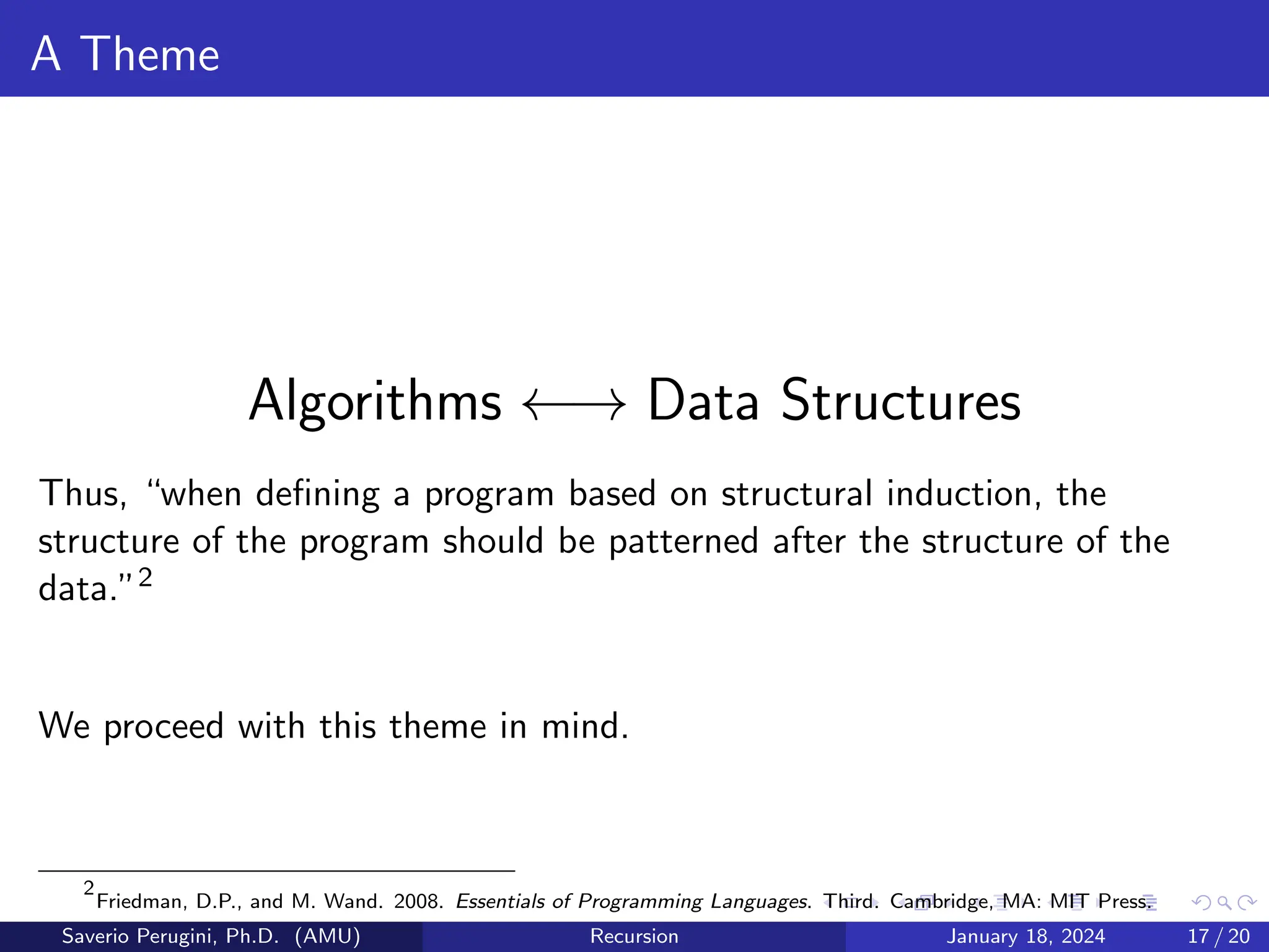A Theme
Algorithms ←→ Data Structures
Thus, “when defining a program based on structural induction, the
structure of the program should be patterned after the structure of the
data.”2
We proceed with this theme in mind.
2
Friedman, D.P., and M. Wand. 2008. Essentials of Programming Languages. Third. Cambridge, MA: MIT Press.
Saverio Perugini, Ph.D. (AMU) Recursion January 18, 2024 17 / 20
 