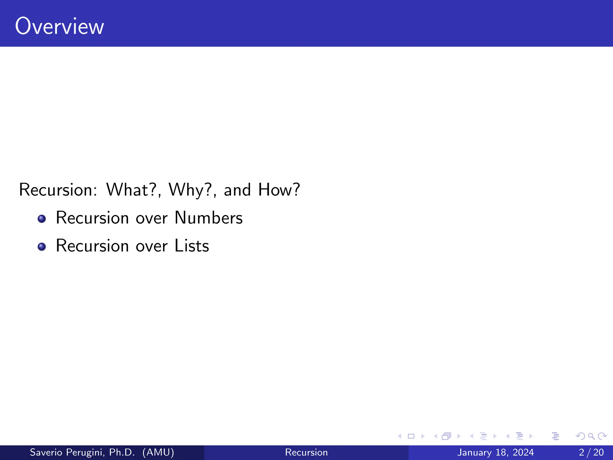 Overview
Recursion: What?, Why?, and How?
Recursion over Numbers
Recursion over Lists
Saverio Perugini, Ph.D. (AMU) Recursion January 18, 2024 2 / 20
 