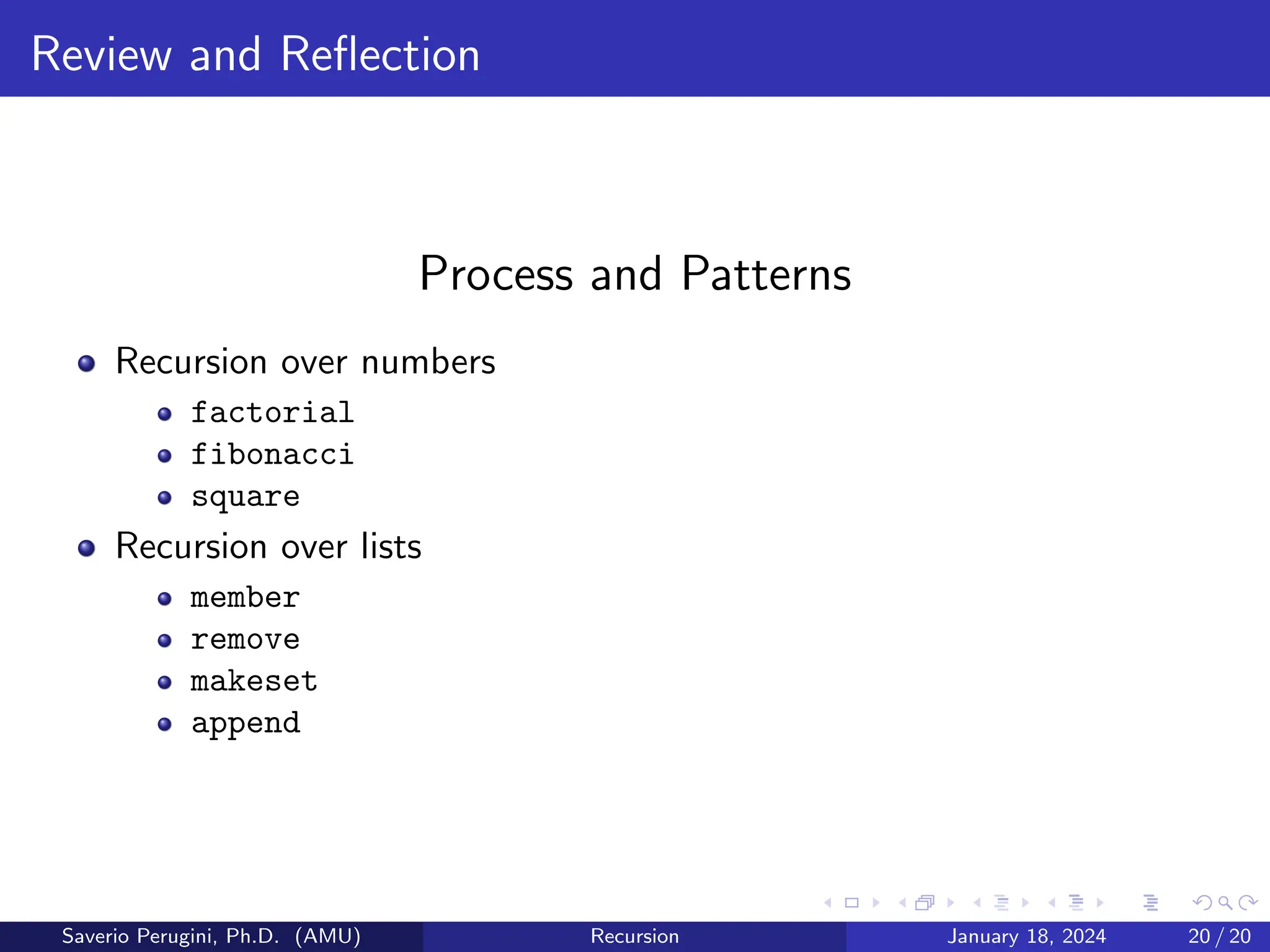Review and Reflection
Process and Patterns
Recursion over numbers
factorial
fibonacci
square
Recursion over lists
member
remove
makeset
append
Saverio Perugini, Ph.D. (AMU) Recursion January 18, 2024 20 / 20
 
