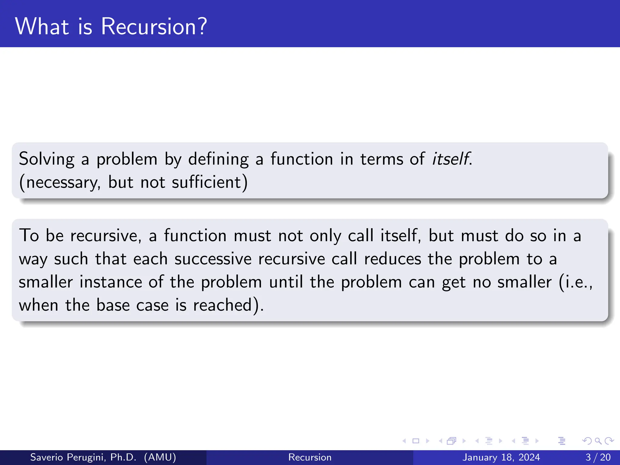 What is Recursion?
Solving a problem by defining a function in terms of itself.
(necessary, but not sufficient)
To be recursive, a function must not only call itself, but must do so in a
way such that each successive recursive call reduces the problem to a
smaller instance of the problem until the problem can get no smaller (i.e.,
when the base case is reached).
Saverio Perugini, Ph.D. (AMU) Recursion January 18, 2024 3 / 20
 