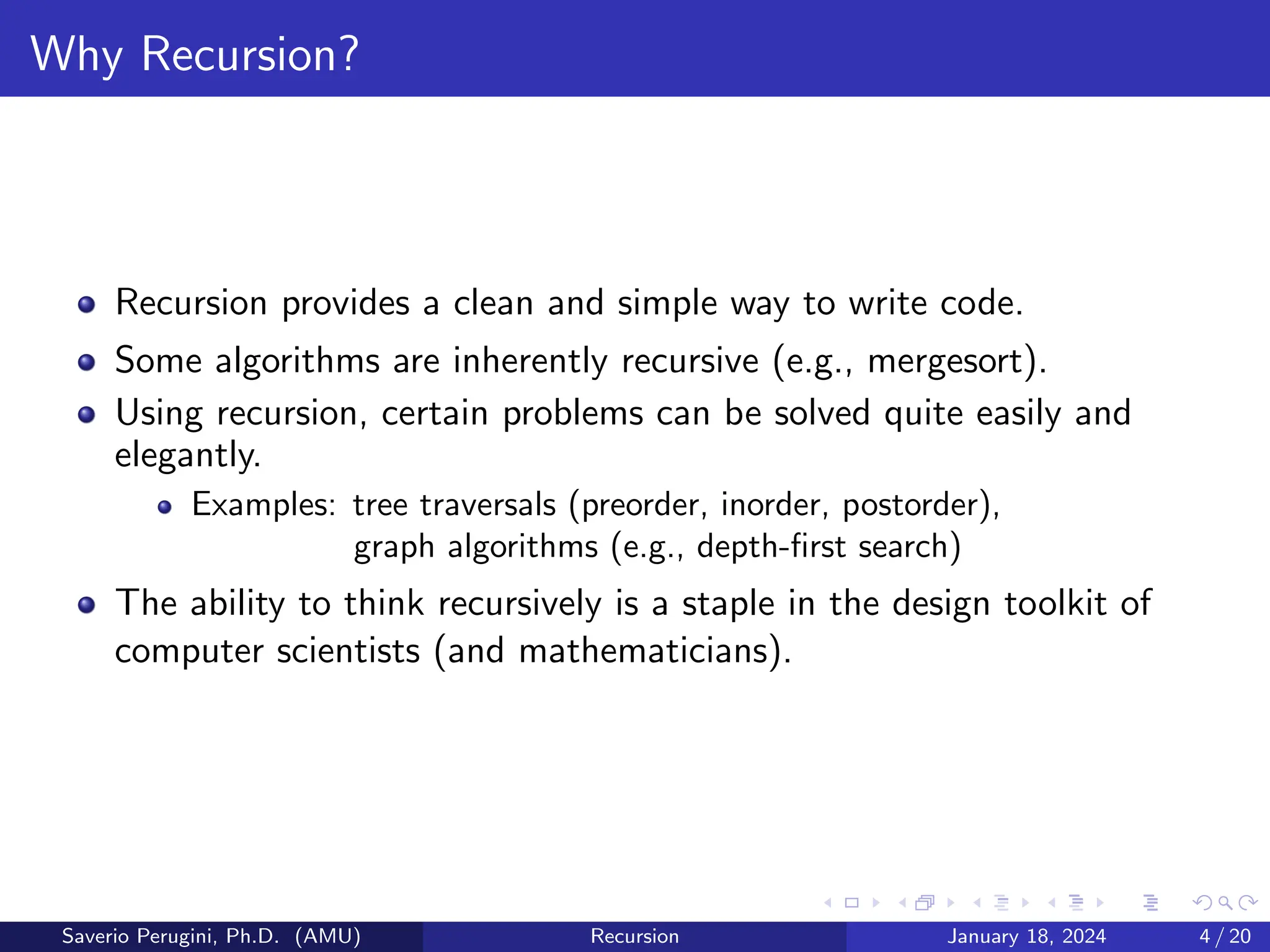 Why Recursion?
Recursion provides a clean and simple way to write code.
Some algorithms are inherently recursive (e.g., mergesort).
Using recursion, certain problems can be solved quite easily and
elegantly.
Examples: tree traversals (preorder, inorder, postorder),
graph algorithms (e.g., depth-first search)
The ability to think recursively is a staple in the design toolkit of
computer scientists (and mathematicians).
Saverio Perugini, Ph.D. (AMU) Recursion January 18, 2024 4 / 20
 