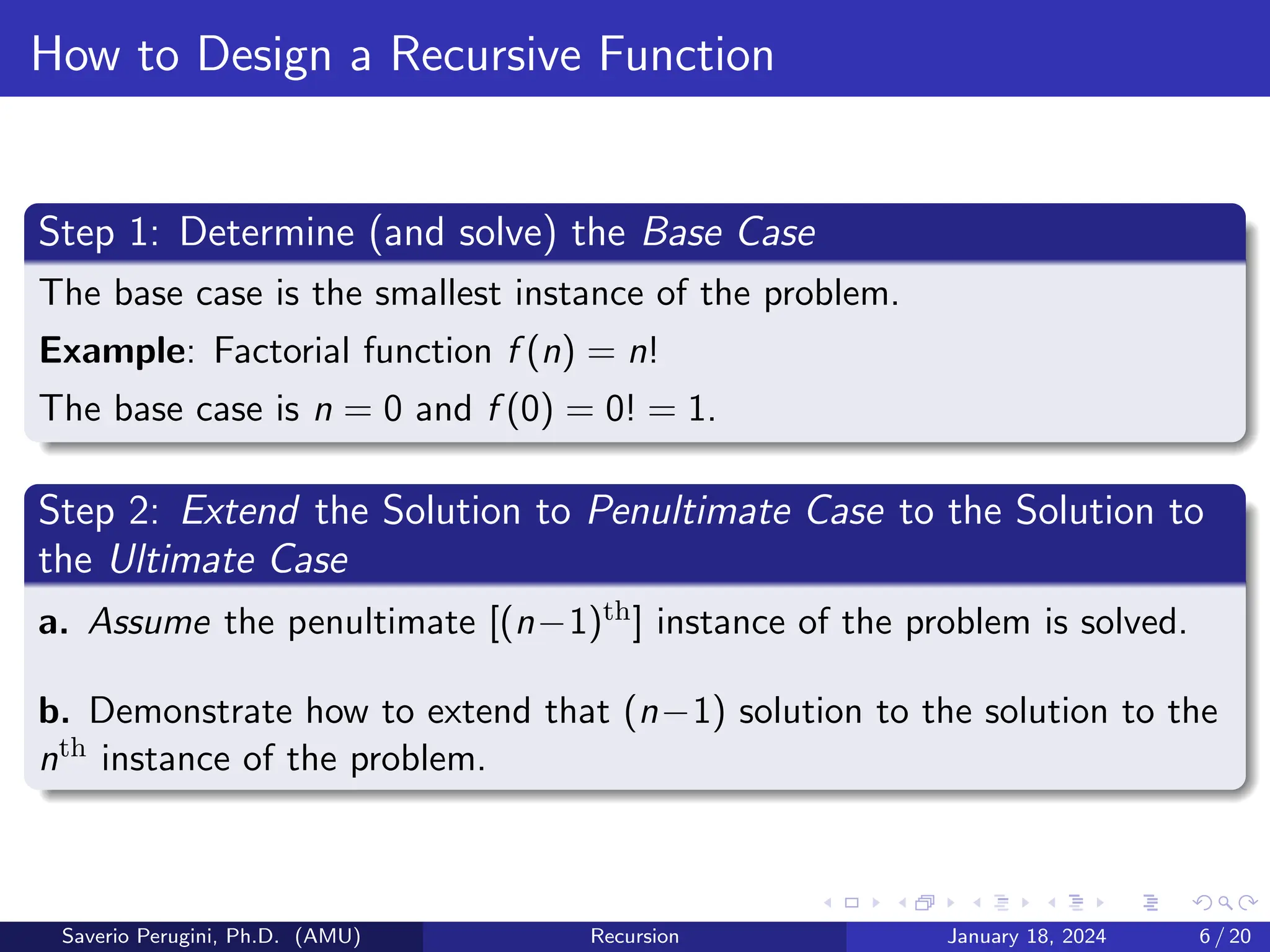How to Design a Recursive Function
Step 1: Determine (and solve) the Base Case
The base case is the smallest instance of the problem.
Example: Factorial function f (n) = n!
The base case is n = 0 and f (0) = 0! = 1.
Step 2: Extend the Solution to Penultimate Case to the Solution to
the Ultimate Case
a. Assume the penultimate [(n−1)th] instance of the problem is solved.
b. Demonstrate how to extend that (n−1) solution to the solution to the
nth instance of the problem.
Saverio Perugini, Ph.D. (AMU) Recursion January 18, 2024 6 / 20
 