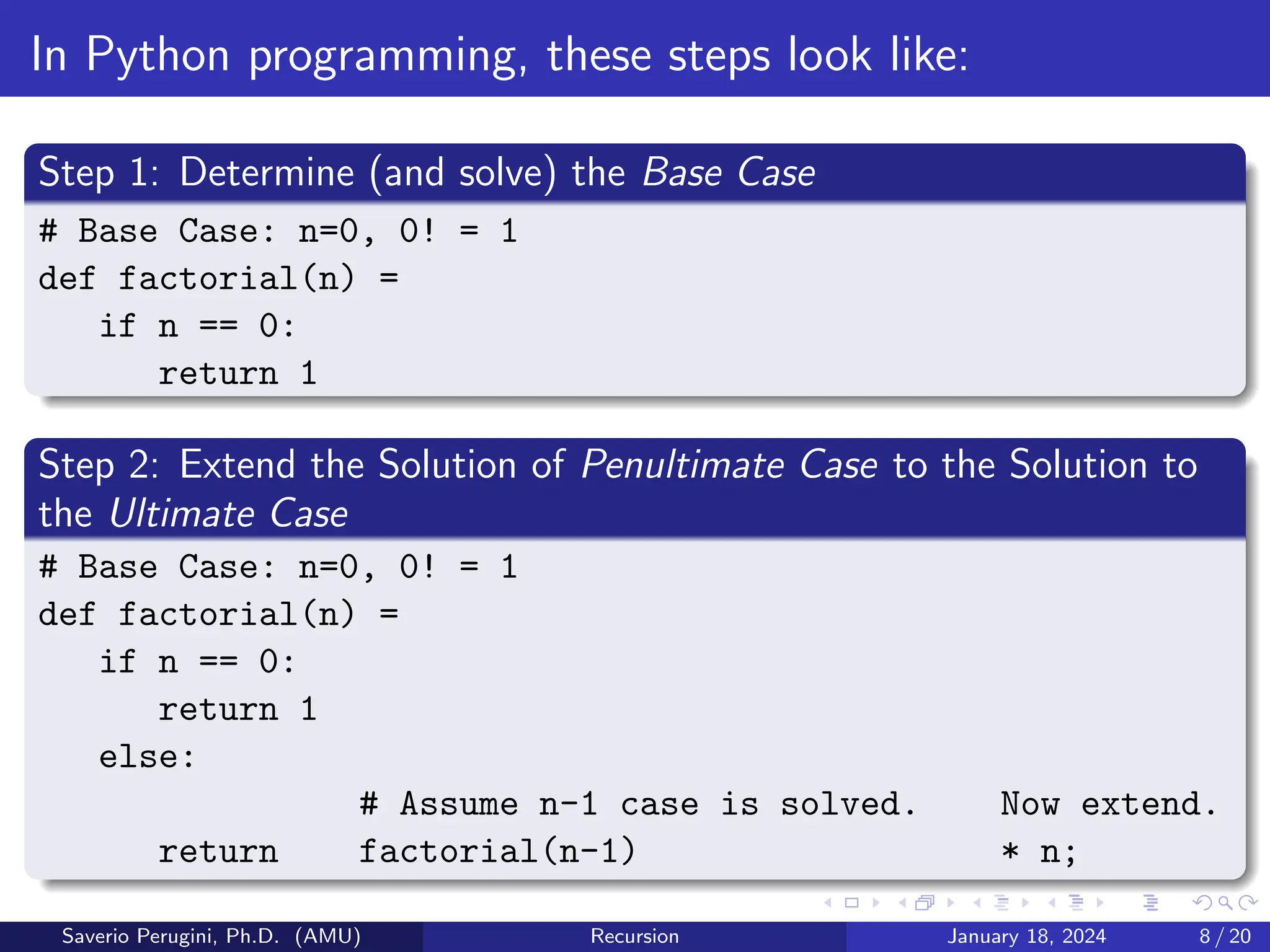 In Python programming, these steps look like:
Step 1: Determine (and solve) the Base Case
# Base Case: n=0, 0! = 1
def factorial(n) =
if n == 0:
return 1
Step 2: Extend the Solution of Penultimate Case to the Solution to
the Ultimate Case
# Base Case: n=0, 0! = 1
def factorial(n) =
if n == 0:
return 1
else:
# Assume n-1 case is solved. Now extend.
return factorial(n-1) * n;
Saverio Perugini, Ph.D. (AMU) Recursion January 18, 2024 8 / 20
 