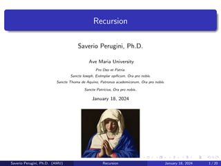 Recursion
Saverio Perugini, Ph.D.
Ave Maria University
Pro Deo et Patria.
Sancte Ioseph, Exémplar opı́ficum, Ora pro nobis.
Sancte Thoma de Aquino, Patronus academicorum, Ora pro nobis.
Sancte Patricius, Ora pro nobis.
January 18, 2024
Saverio Perugini, Ph.D. (AMU) Recursion January 18, 2024 1 / 20
 