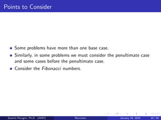 Points to Consider
Some problems have more than one base case.
Similarly, in some problems we must consider the penultimate case
and some cases before the penultimate case.
Consider the Fibonacci numbers.
Saverio Perugini, Ph.D. (AMU) Recursion January 18, 2024 10 / 20
 