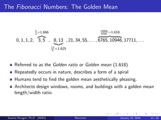 The Fibonacci Numbers: The Golden Mean
0, 1, 1, 2,
5
3
=1.666
z}|{
3, 5 , 8, 13
|{z}
13
8
=1.625
, 21, 34, 55, . . . ,
10946
6765
=1.618
z }| {
6765, 10946, 17711, . . .
Referred to as the Golden ratio or Golden mean (1.618)
Repeatedly occurs in nature, describes a form of a spiral
Humans tend to find the golden mean aesthetically pleasing.
Architects design windows, rooms, and buildings with a golden mean
length/width ratio.
Saverio Perugini, Ph.D. (AMU) Recursion January 18, 2024 12 / 20
 