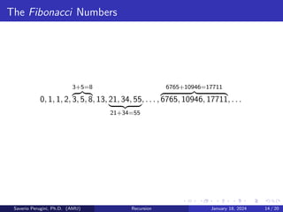The Fibonacci Numbers
0, 1, 1, 2,
3+5=8
z }| {
3, 5, 8, 13, 21, 34, 55
| {z }
21+34=55
, . . . ,
6765+10946=17711
z }| {
6765, 10946, 17711, . . .
Saverio Perugini, Ph.D. (AMU) Recursion January 18, 2024 14 / 20
 