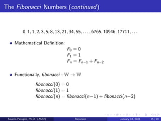 The Fibonacci Numbers (continued)
0, 1, 1, 2, 3, 5, 8, 13, 21, 34, 55, . . . , 6765, 10946, 17711, . . .
Mathematical Definition:
F0 = 0
F1 = 1
Fn = Fn−1 + Fn−2
Functionally, fibonacci : W → W
fibonacci(0) = 0
fibonacci(1) = 1
fibonacci(n) = fibonacci(n−1) + fibonacci(n−2)
Saverio Perugini, Ph.D. (AMU) Recursion January 18, 2024 15 / 20
 