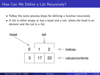 How Can We Define a List Recursively?
Follow the same process/steps for defining a function recursively.
A list is either empty or has a head and a tail, where the head is an
element and the tail is a list.
values/contents
0 2
head
3 17 22
tail
1 indices
Saverio Perugini, Ph.D. (AMU) Recursion January 18, 2024 16 / 20
 