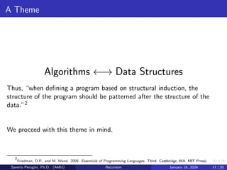 A Theme
Algorithms ←→ Data Structures
Thus, “when defining a program based on structural induction, the
structure of the program should be patterned after the structure of the
data.”2
We proceed with this theme in mind.
2
Friedman, D.P., and M. Wand. 2008. Essentials of Programming Languages. Third. Cambridge, MA: MIT Press.
Saverio Perugini, Ph.D. (AMU) Recursion January 18, 2024 17 / 20
 