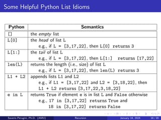 Some Helpful Python List Idioms
Python Semantics
[] the empty list
L[0] the head of list L
e.g., if L = [3,17,22], then L[0] returns 3
L[1:] the tail of list L
e.g., if L = [3,17,22], then L[1:] returns [17,22]
len(L) returns the length (i.e., size) of list L
e.g., if L = [3,17,22], then len(L) returns 3
L1 + L2 appends lists L1 and L2
e.g., if L1 = [3,17,22] and L2 = [3,18,22], then
L1 + L2 returns [3,17,22,3,18,22]
e in L returns True if element e is in list L and False otherwise
e.g., 17 in [3,17,22] returns True and
18 in [3,17,22] returns False
Saverio Perugini, Ph.D. (AMU) Recursion January 18, 2024 18 / 20
 