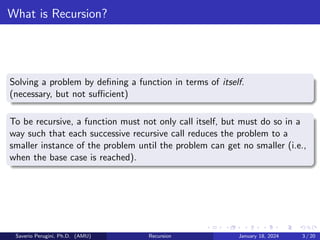What is Recursion?
Solving a problem by defining a function in terms of itself.
(necessary, but not sufficient)
To be recursive, a function must not only call itself, but must do so in a
way such that each successive recursive call reduces the problem to a
smaller instance of the problem until the problem can get no smaller (i.e.,
when the base case is reached).
Saverio Perugini, Ph.D. (AMU) Recursion January 18, 2024 3 / 20
 