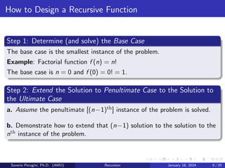How to Design a Recursive Function
Step 1: Determine (and solve) the Base Case
The base case is the smallest instance of the problem.
Example: Factorial function f (n) = n!
The base case is n = 0 and f (0) = 0! = 1.
Step 2: Extend the Solution to Penultimate Case to the Solution to
the Ultimate Case
a. Assume the penultimate [(n−1)th] instance of the problem is solved.
b. Demonstrate how to extend that (n−1) solution to the solution to the
nth instance of the problem.
Saverio Perugini, Ph.D. (AMU) Recursion January 18, 2024 6 / 20
 
