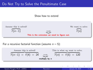 Do Not Try to Solve the Penultimate Case
Show how to extend
Assume this is solved!
z }| {
f (n−1) =⇒
|{z}
This is the extension we need to figure out.
We want to solve:
z}|{
f (n)
For a recursive factorial function (assume n = 5):
Assume this is solved!
z }| {
f (n−1) = f (4) = 24 =⇒
|{z}
multiply by n
This is what we want to solve.
z }| {
f (n) = f (5) = 120
Saverio Perugini, Ph.D. (AMU) Recursion January 18, 2024 7 / 20
 