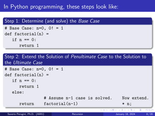 In Python programming, these steps look like:
Step 1: Determine (and solve) the Base Case
# Base Case: n=0, 0! = 1
def factorial(n) =
if n == 0:
return 1
Step 2: Extend the Solution of Penultimate Case to the Solution to
the Ultimate Case
# Base Case: n=0, 0! = 1
def factorial(n) =
if n == 0:
return 1
else:
# Assume n-1 case is solved. Now extend.
return factorial(n-1) * n;
Saverio Perugini, Ph.D. (AMU) Recursion January 18, 2024 8 / 20
 