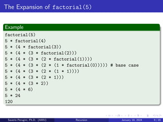 The Expansion of factorial(5)
Example
factorial(5)
5 * factorial(4)
5 * (4 * factorial(3))
5 * (4 * (3 * factorial(2)))
5 * (4 * (3 * (2 * factorial(1))))
5 * (4 * (3 * (2 * (1 * factorial(0))))) # base case
5 * (4 * (3 * (2 * (1 * 1))))
5 * (4 * (3 * (2 * 1)))
5 * (4 * (3 * 2))
5 * (4 * 6)
5 * 24
120
Saverio Perugini, Ph.D. (AMU) Recursion January 18, 2024 9 / 20
 