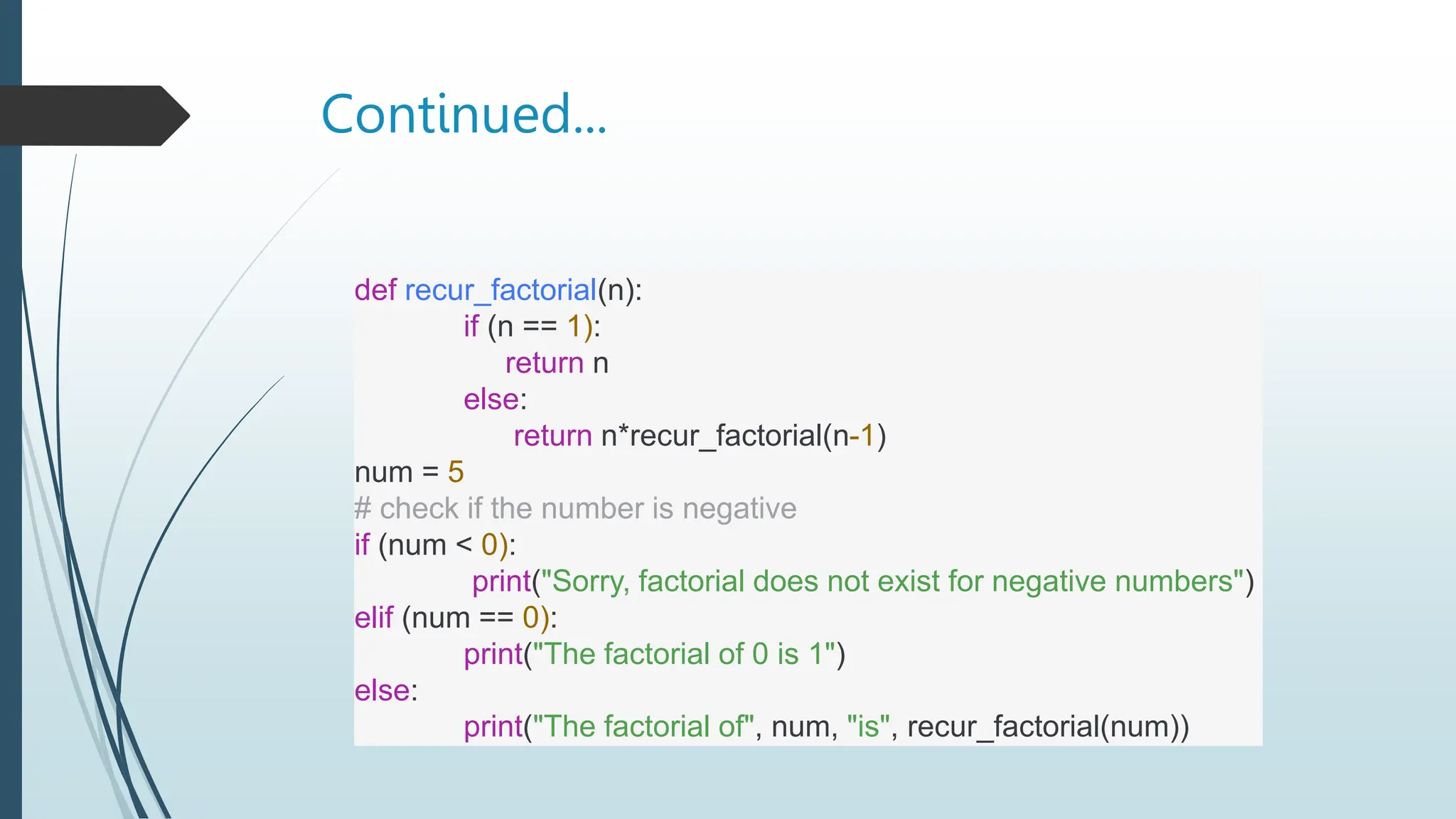 Continued...
def recur_factorial(n):
if (n == 1):
return n
else:
return n*recur_factorial(n-1)
num = 5
# check if the number is negative
if (num < 0):
print("Sorry, factorial does not exist for negative numbers")
elif (num == 0):
print("The factorial of 0 is 1")
else:
print("The factorial of", num, "is", recur_factorial(num))
 