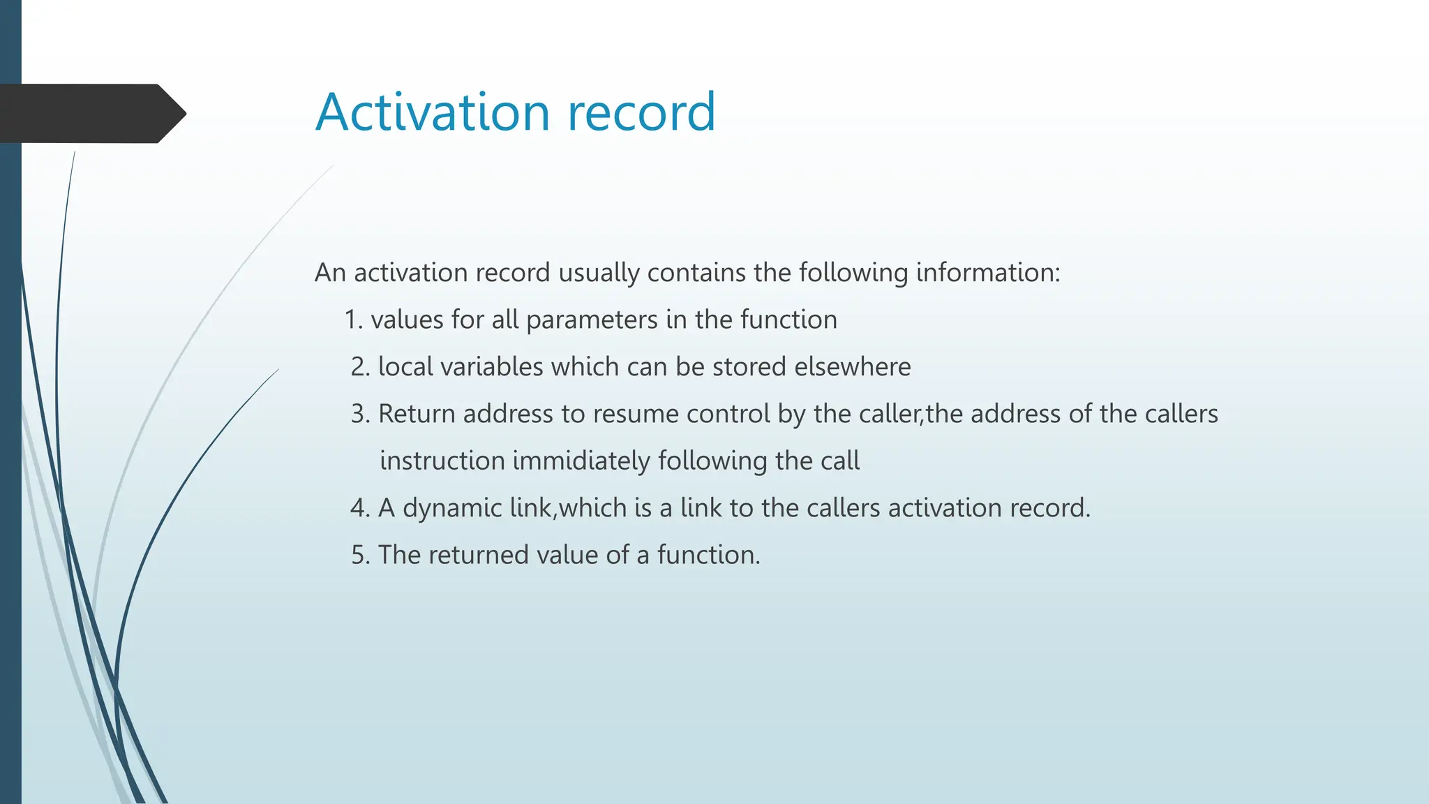 Activation record
An activation record usually contains the following information:
1. values for all parameters in the function
2. local variables which can be stored elsewhere
3. Return address to resume control by the caller,the address of the callers
instruction immidiately following the call
4. A dynamic link,which is a link to the callers activation record.
5. The returned value of a function.
 