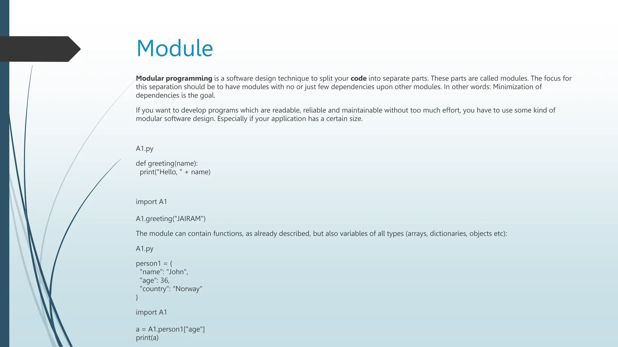 Module
Modular programming is a software design technique to split your code into separate parts. These parts are called modules. The focus for
this separation should be to have modules with no or just few dependencies upon other modules. In other words: Minimization of
dependencies is the goal.
If you want to develop programs which are readable, reliable and maintainable without too much effort, you have to use some kind of
modular software design. Especially if your application has a certain size.
A1.py
def greeting(name):
print("Hello, " + name)
import A1
A1.greeting("JAIRAM")
The module can contain functions, as already described, but also variables of all types (arrays, dictionaries, objects etc):
A1.py
person1 = {
"name": "John",
"age": 36,
"country": "Norway"
}
import A1
a = A1.person1["age"]
print(a)
 