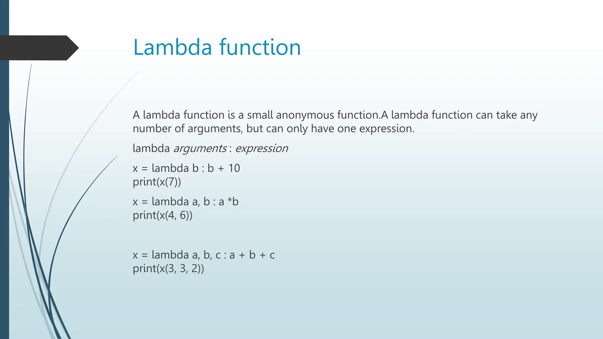 Lambda function
A lambda function is a small anonymous function.A lambda function can take any
number of arguments, but can only have one expression.
lambda arguments : expression
x = lambda b : b + 10
print(x(7))
x = lambda a, b : a *b
print(x(4, 6))
x = lambda a, b, c : a + b + c
print(x(3, 3, 2))
 