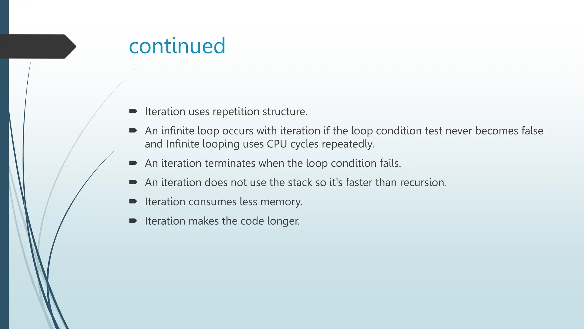 continued
 Iteration uses repetition structure.
 An infinite loop occurs with iteration if the loop condition test never becomes false
and Infinite looping uses CPU cycles repeatedly.
 An iteration terminates when the loop condition fails.
 An iteration does not use the stack so it's faster than recursion.
 Iteration consumes less memory.
 Iteration makes the code longer.
 