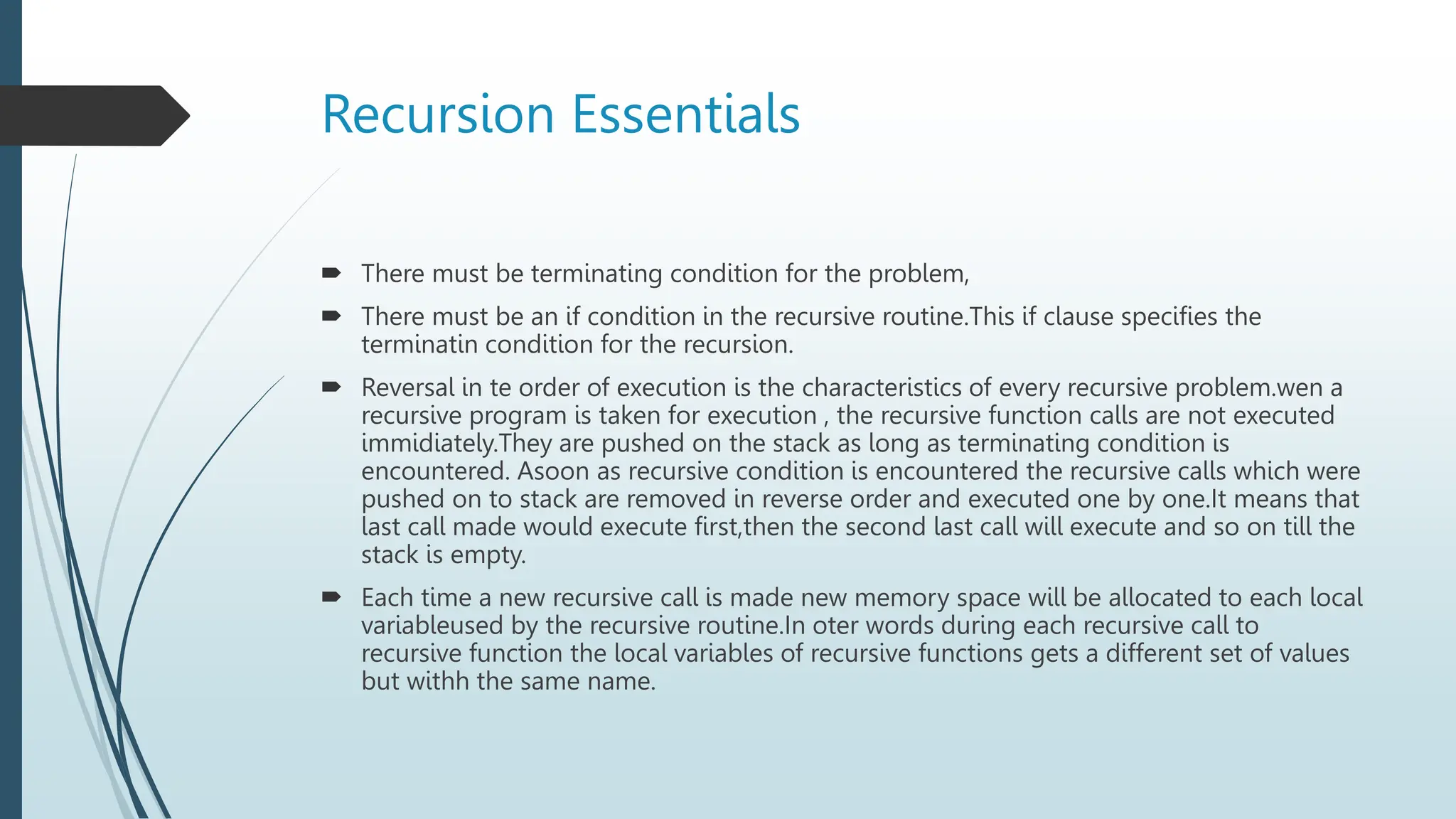 Recursion Essentials
 There must be terminating condition for the problem,
 There must be an if condition in the recursive routine.This if clause specifies the
terminatin condition for the recursion.
 Reversal in te order of execution is the characteristics of every recursive problem.wen a
recursive program is taken for execution , the recursive function calls are not executed
immidiately.They are pushed on the stack as long as terminating condition is
encountered. Asoon as recursive condition is encountered the recursive calls which were
pushed on to stack are removed in reverse order and executed one by one.It means that
last call made would execute first,then the second last call will execute and so on till the
stack is empty.
 Each time a new recursive call is made new memory space will be allocated to each local
variableused by the recursive routine.In oter words during each recursive call to
recursive function the local variables of recursive functions gets a different set of values
but withh the same name.
 