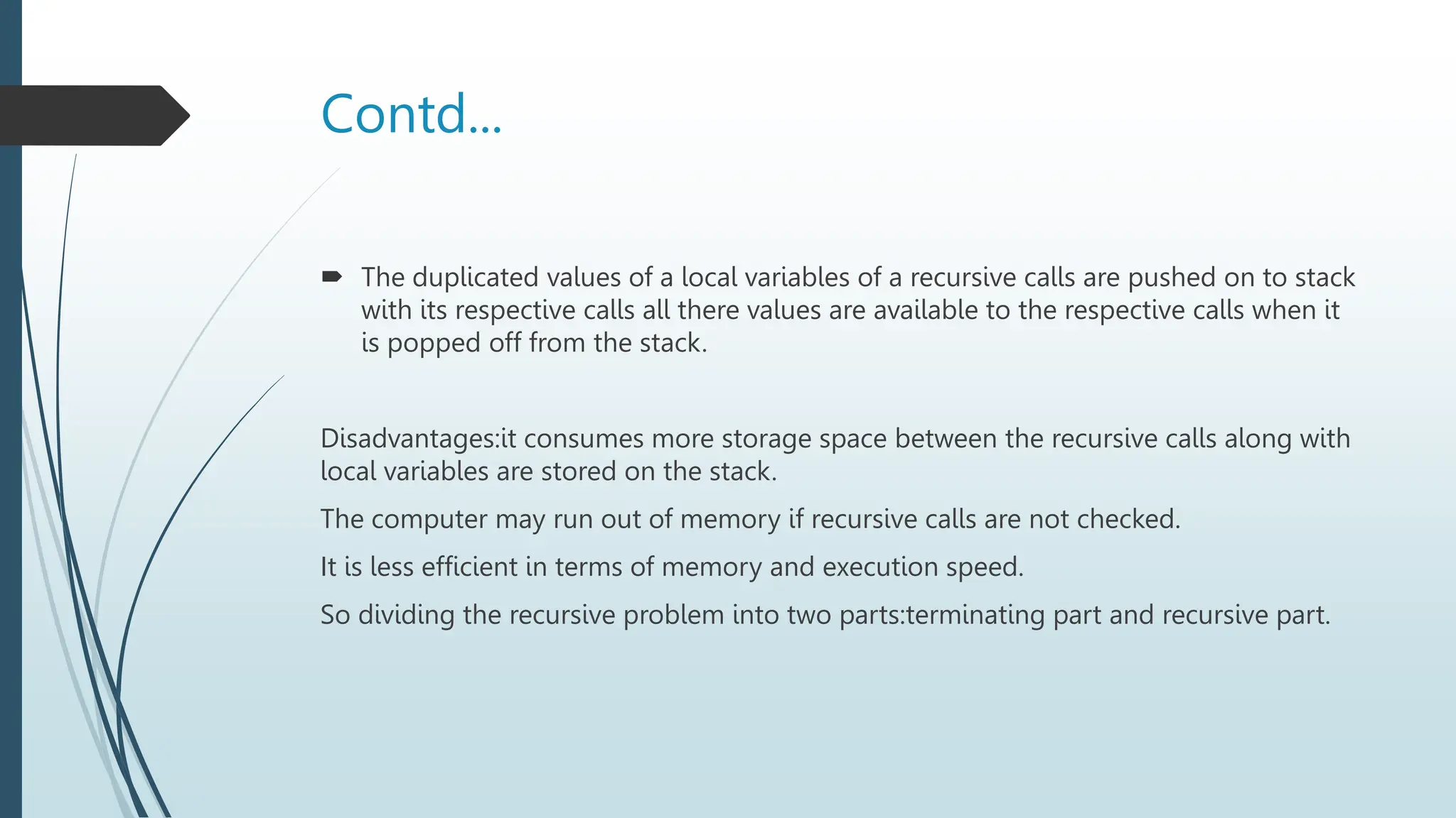 Contd...
 The duplicated values of a local variables of a recursive calls are pushed on to stack
with its respective calls all there values are available to the respective calls when it
is popped off from the stack.
Disadvantages:it consumes more storage space between the recursive calls along with
local variables are stored on the stack.
The computer may run out of memory if recursive calls are not checked.
It is less efficient in terms of memory and execution speed.
So dividing the recursive problem into two parts:terminating part and recursive part.
 