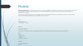 Module
Modular programming is a software design technique to split your code into separate parts. These parts are called modules. The focus for
this separation should be to have modules with no or just few dependencies upon other modules. In other words: Minimization of
dependencies is the goal.
If you want to develop programs which are readable, reliable and maintainable without too much effort, you have to use some kind of
modular software design. Especially if your application has a certain size.
A1.py
def greeting(name):
print("Hello, " + name)
import A1
A1.greeting("JAIRAM")
The module can contain functions, as already described, but also variables of all types (arrays, dictionaries, objects etc):
A1.py
person1 = {
"name": "John",
"age": 36,
"country": "Norway"
}
import A1
a = A1.person1["age"]
print(a)
 