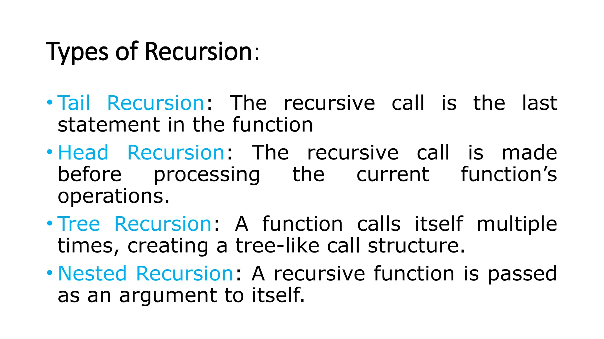 Types of Recursion: • Tail Recursion: The recursive call is the last statement in the function • Head Recursion: The recursive call is made before processing the current function’s operations. • Tree Recursion: A function calls itself multiple times, creating a tree-like call structure. • Nested Recursion: A recursive function is passed as an argument to itself. 
