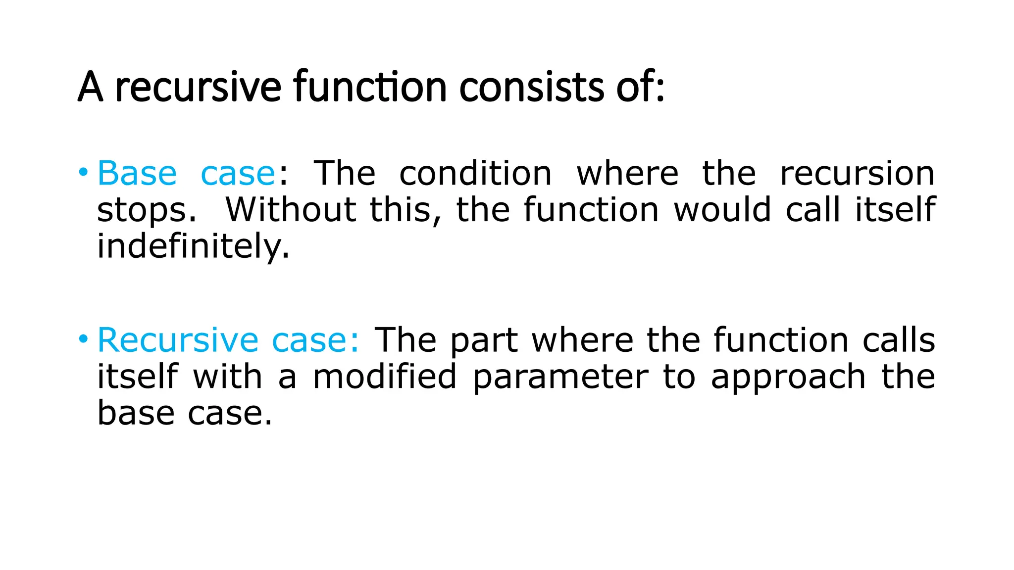 A recursive function consists of: • Base case: The condition where the recursion stops. Without this, the function would call itself indefinitely. • Recursive case: The part where the function calls itself with a modified parameter to approach the base case. 